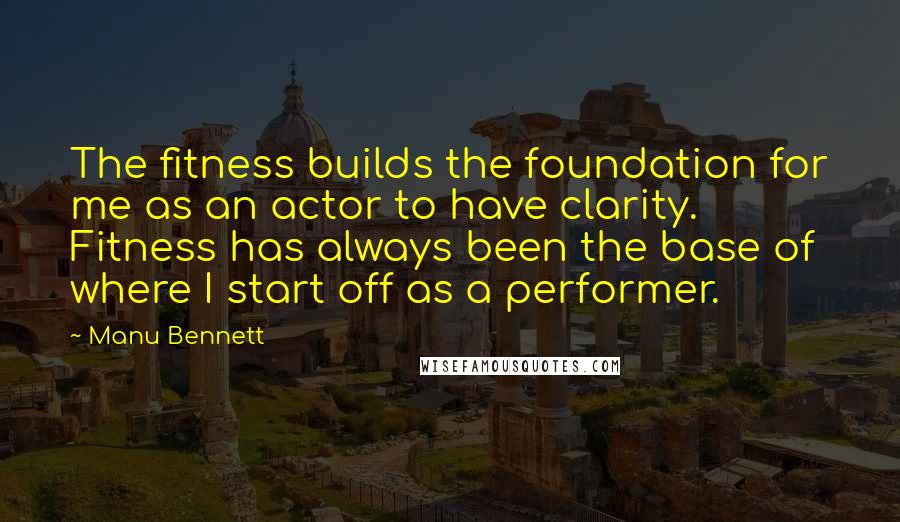 Manu Bennett Quotes: The fitness builds the foundation for me as an actor to have clarity. Fitness has always been the base of where I start off as a performer.