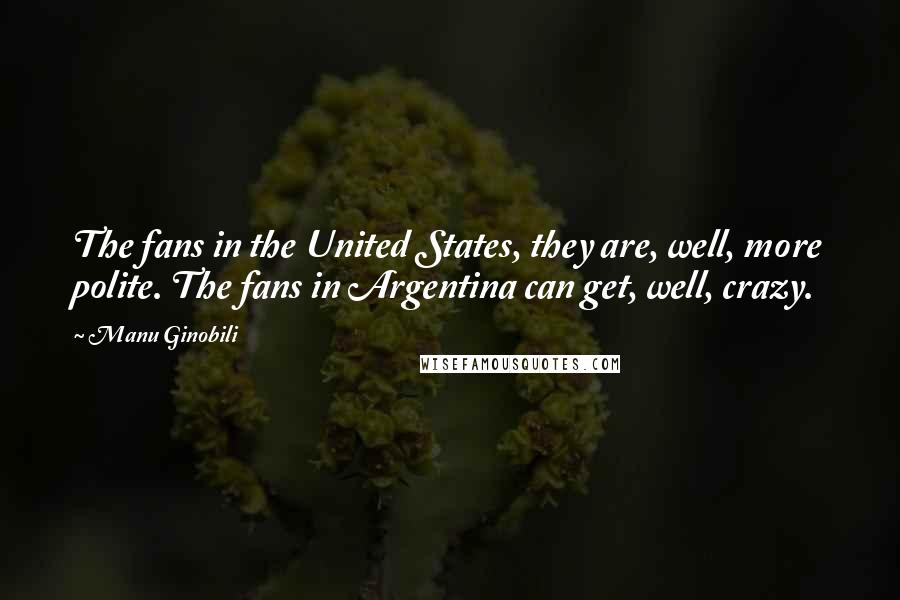 Manu Ginobili Quotes: The fans in the United States, they are, well, more polite. The fans in Argentina can get, well, crazy.