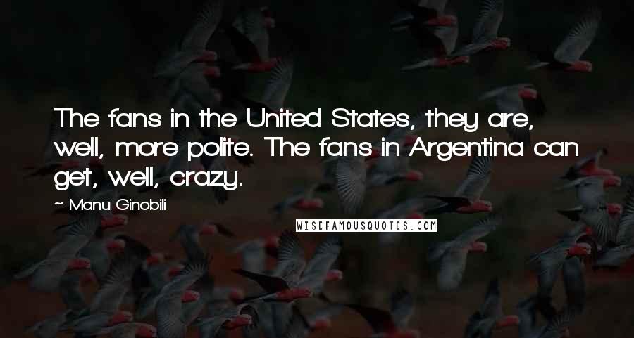 Manu Ginobili Quotes: The fans in the United States, they are, well, more polite. The fans in Argentina can get, well, crazy.