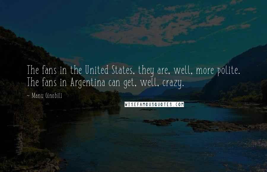 Manu Ginobili Quotes: The fans in the United States, they are, well, more polite. The fans in Argentina can get, well, crazy.