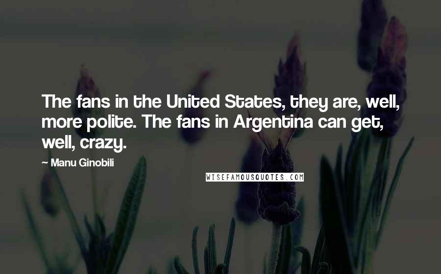 Manu Ginobili Quotes: The fans in the United States, they are, well, more polite. The fans in Argentina can get, well, crazy.