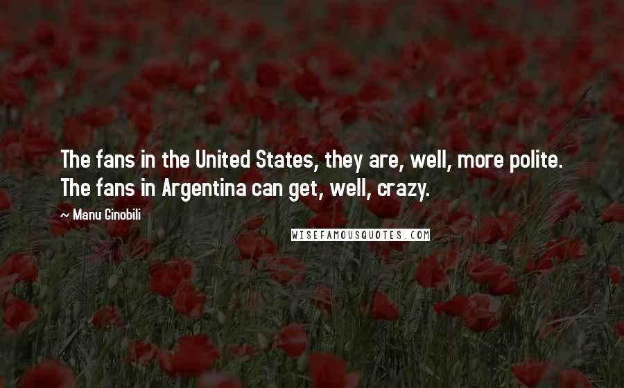 Manu Ginobili Quotes: The fans in the United States, they are, well, more polite. The fans in Argentina can get, well, crazy.