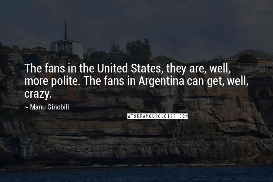 Manu Ginobili Quotes: The fans in the United States, they are, well, more polite. The fans in Argentina can get, well, crazy.