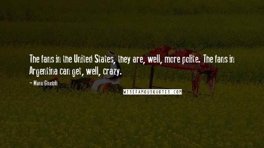 Manu Ginobili Quotes: The fans in the United States, they are, well, more polite. The fans in Argentina can get, well, crazy.