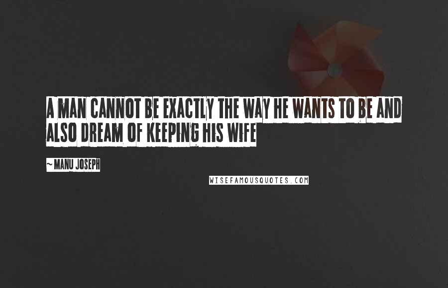 Manu Joseph Quotes: A man cannot be exactly the way he wants to be and also dream of keeping his wife