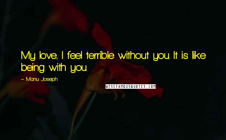 Manu Joseph Quotes: My love, I feel terrible without you. It is like being with you.