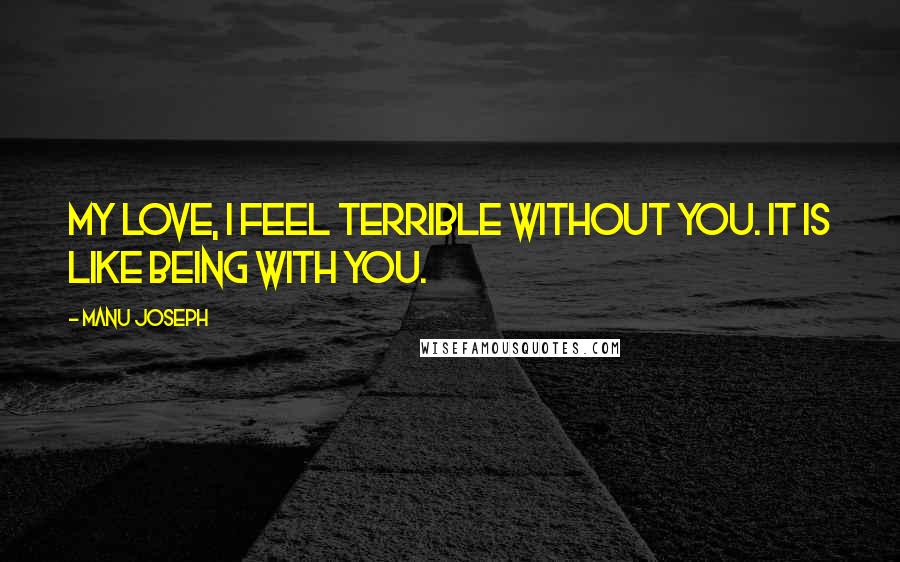 Manu Joseph Quotes: My love, I feel terrible without you. It is like being with you.