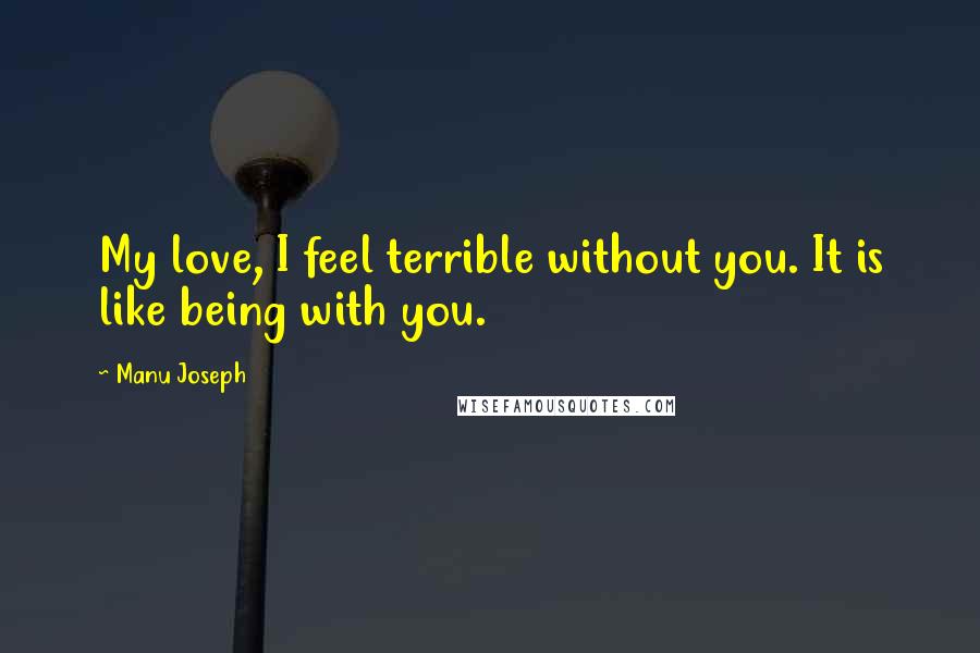 Manu Joseph Quotes: My love, I feel terrible without you. It is like being with you.