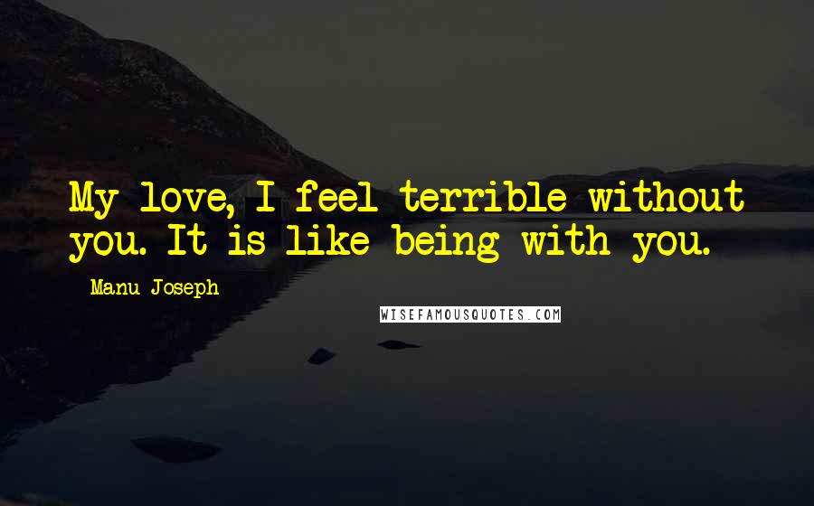 Manu Joseph Quotes: My love, I feel terrible without you. It is like being with you.