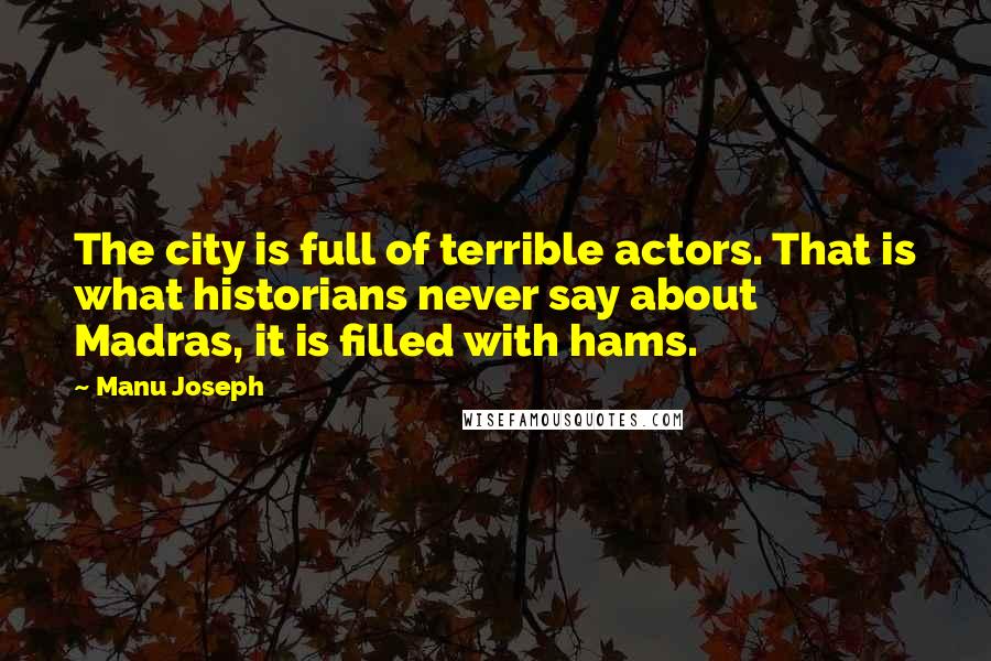 Manu Joseph Quotes: The city is full of terrible actors. That is what historians never say about Madras, it is filled with hams.