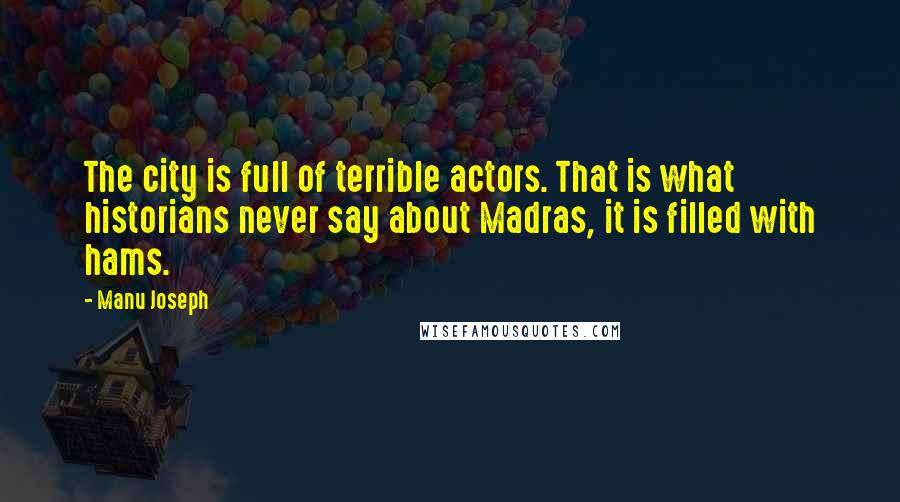 Manu Joseph Quotes: The city is full of terrible actors. That is what historians never say about Madras, it is filled with hams.