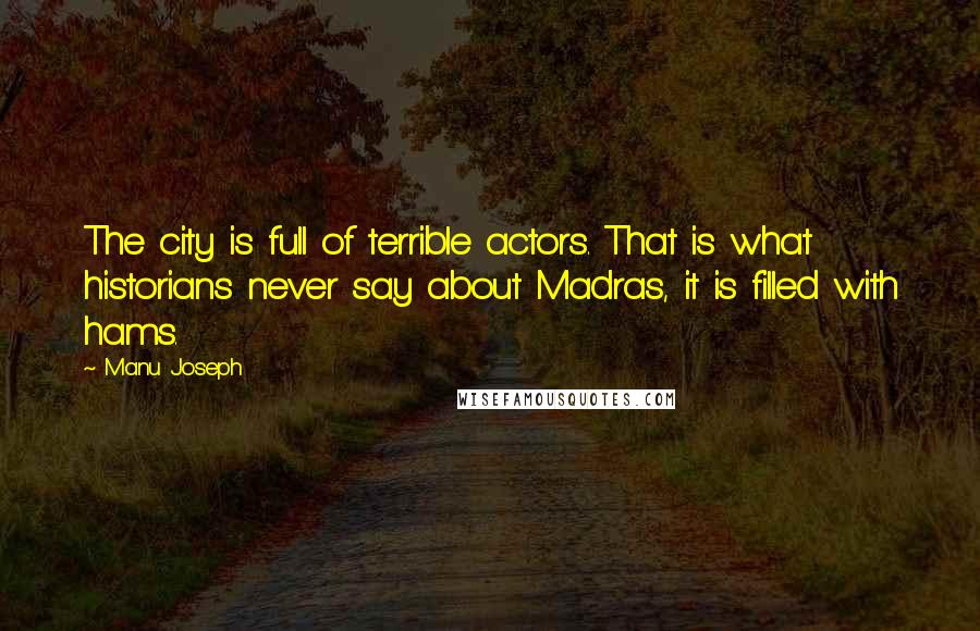 Manu Joseph Quotes: The city is full of terrible actors. That is what historians never say about Madras, it is filled with hams.