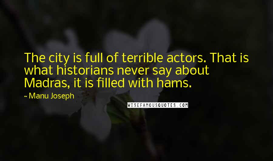 Manu Joseph Quotes: The city is full of terrible actors. That is what historians never say about Madras, it is filled with hams.