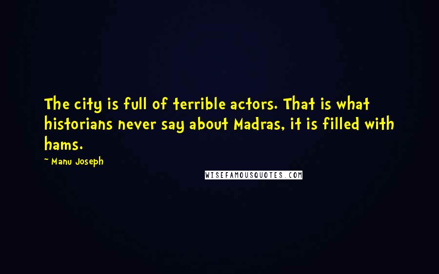 Manu Joseph Quotes: The city is full of terrible actors. That is what historians never say about Madras, it is filled with hams.