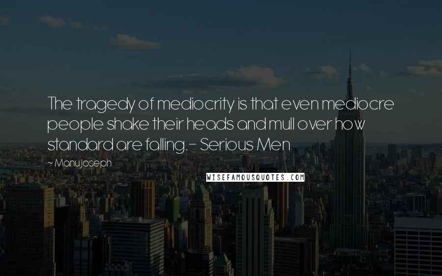 Manu Joseph Quotes: The tragedy of mediocrity is that even mediocre people shake their heads and mull over how standard are falling.- Serious Men