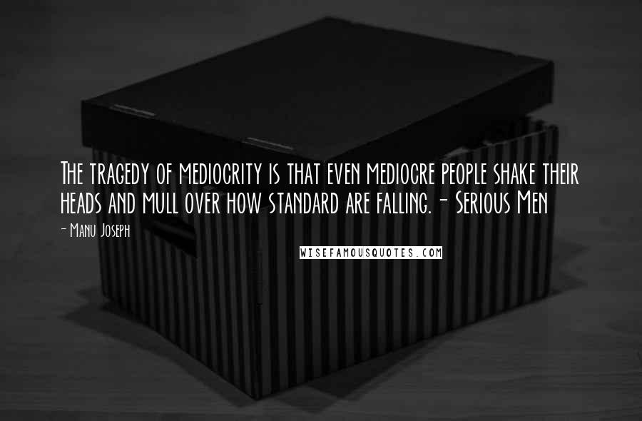 Manu Joseph Quotes: The tragedy of mediocrity is that even mediocre people shake their heads and mull over how standard are falling.- Serious Men