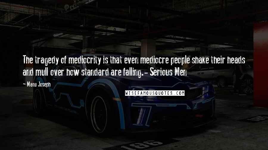 Manu Joseph Quotes: The tragedy of mediocrity is that even mediocre people shake their heads and mull over how standard are falling.- Serious Men