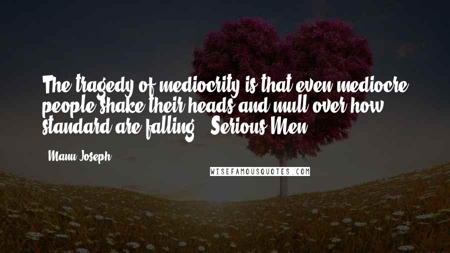 Manu Joseph Quotes: The tragedy of mediocrity is that even mediocre people shake their heads and mull over how standard are falling.- Serious Men