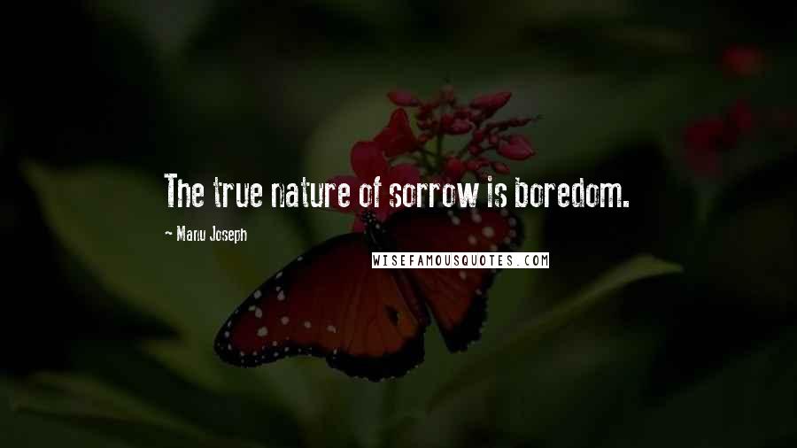 Manu Joseph Quotes: The true nature of sorrow is boredom.
