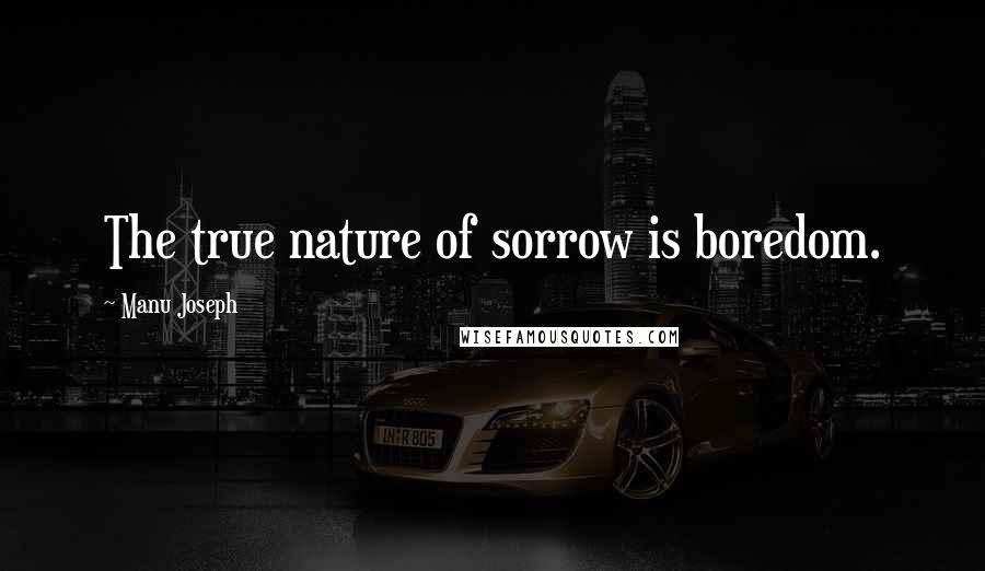 Manu Joseph Quotes: The true nature of sorrow is boredom.