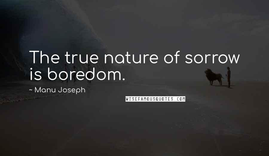 Manu Joseph Quotes: The true nature of sorrow is boredom.