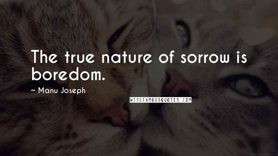 Manu Joseph Quotes: The true nature of sorrow is boredom.