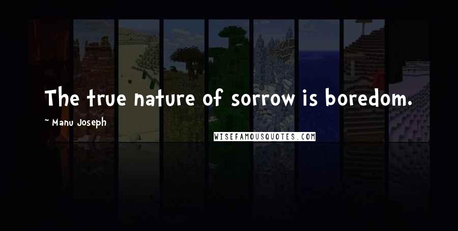 Manu Joseph Quotes: The true nature of sorrow is boredom.