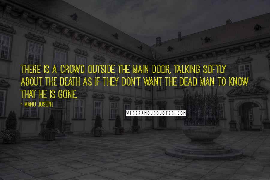 Manu Joseph Quotes: There is a crowd outside the main door, talking softly about the death as if they don't want the dead man to know that he is gone.