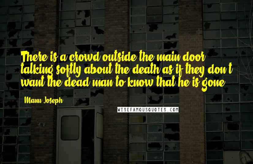 Manu Joseph Quotes: There is a crowd outside the main door, talking softly about the death as if they don't want the dead man to know that he is gone.