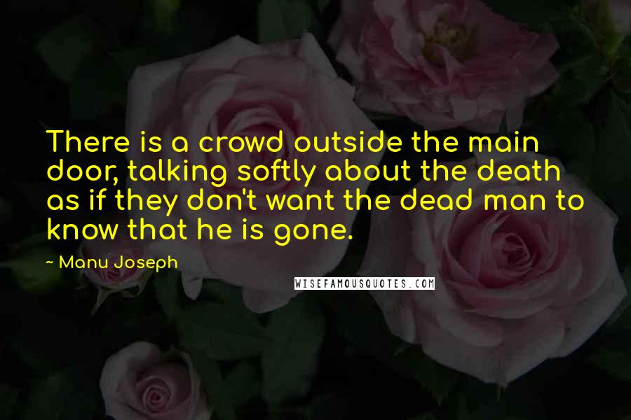 Manu Joseph Quotes: There is a crowd outside the main door, talking softly about the death as if they don't want the dead man to know that he is gone.