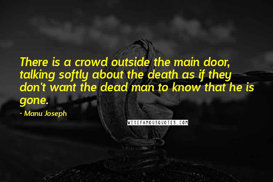 Manu Joseph Quotes: There is a crowd outside the main door, talking softly about the death as if they don't want the dead man to know that he is gone.