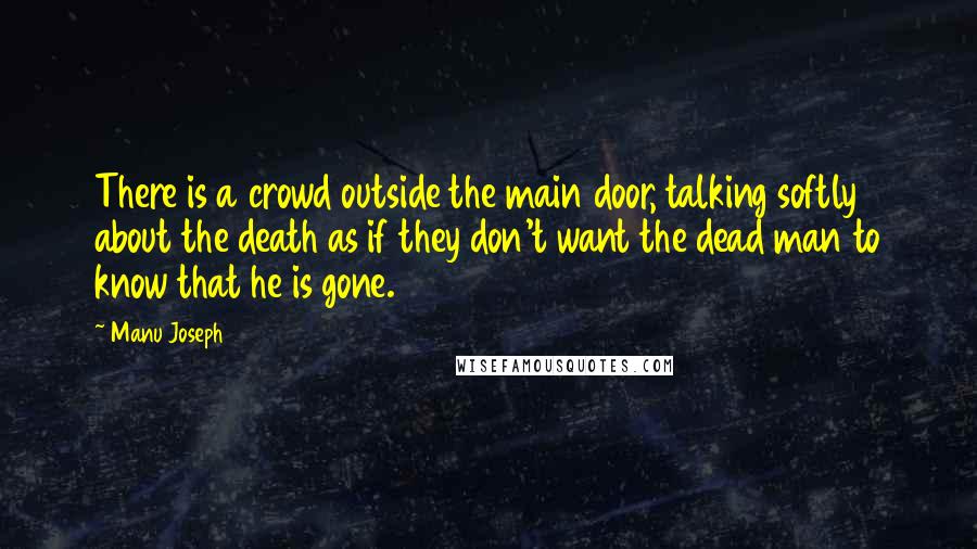 Manu Joseph Quotes: There is a crowd outside the main door, talking softly about the death as if they don't want the dead man to know that he is gone.