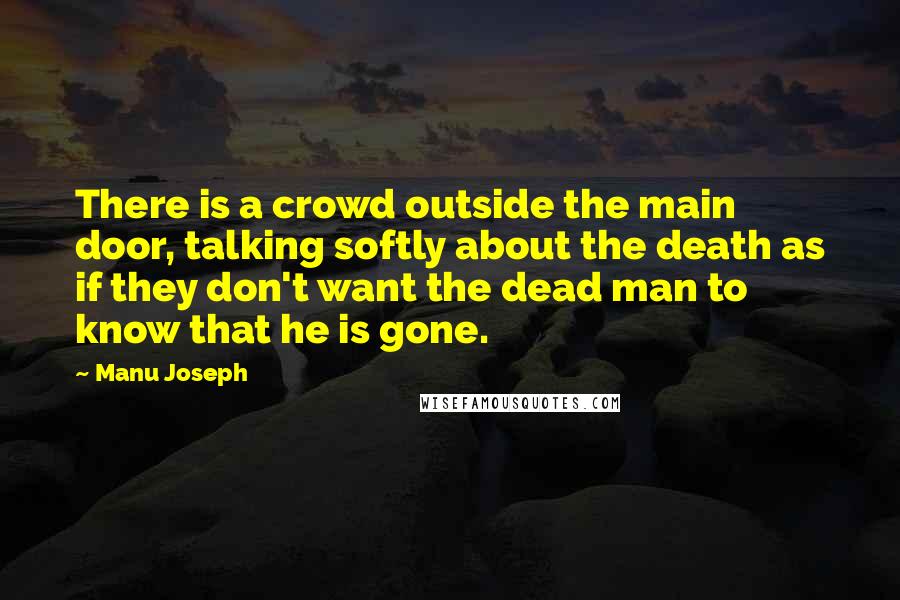 Manu Joseph Quotes: There is a crowd outside the main door, talking softly about the death as if they don't want the dead man to know that he is gone.