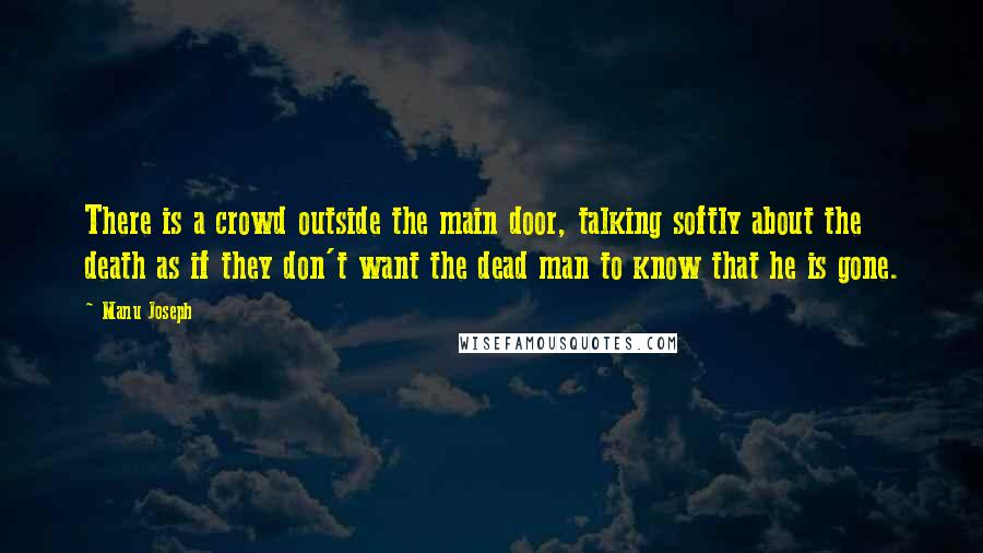 Manu Joseph Quotes: There is a crowd outside the main door, talking softly about the death as if they don't want the dead man to know that he is gone.