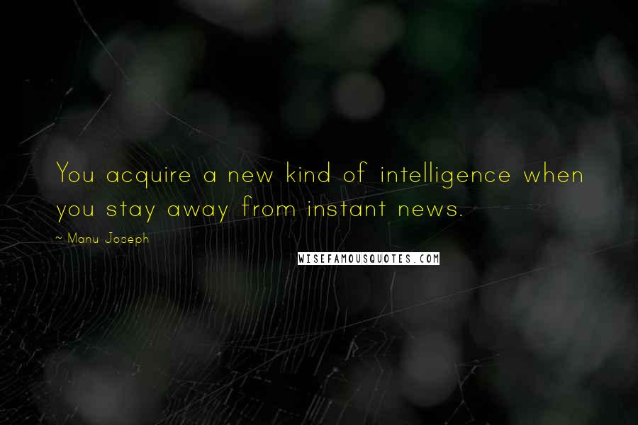 Manu Joseph Quotes: You acquire a new kind of intelligence when you stay away from instant news.