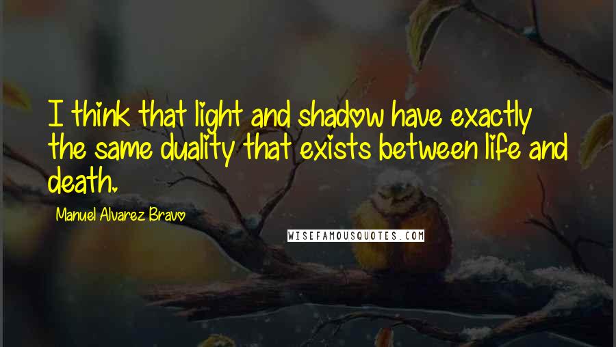 Manuel Alvarez Bravo Quotes: I think that light and shadow have exactly the same duality that exists between life and death.