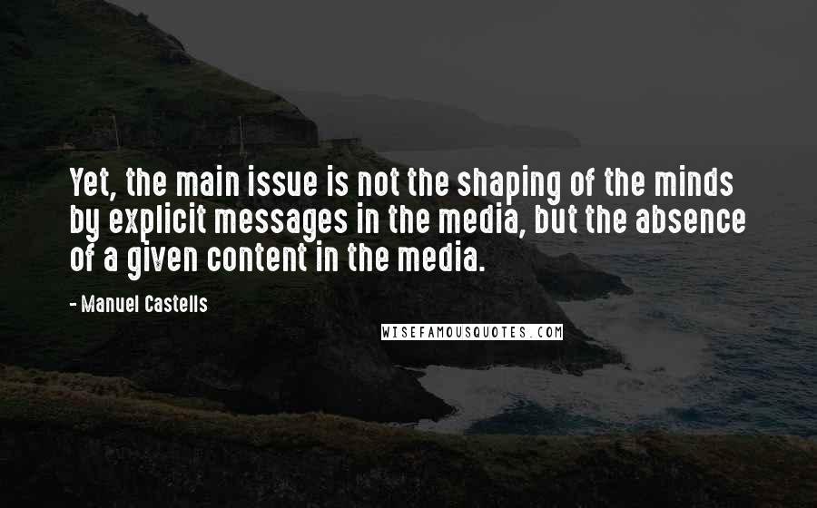 Manuel Castells Quotes: Yet, the main issue is not the shaping of the minds by explicit messages in the media, but the absence of a given content in the media.