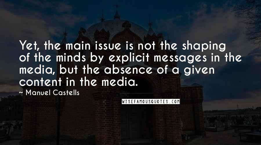 Manuel Castells Quotes: Yet, the main issue is not the shaping of the minds by explicit messages in the media, but the absence of a given content in the media.