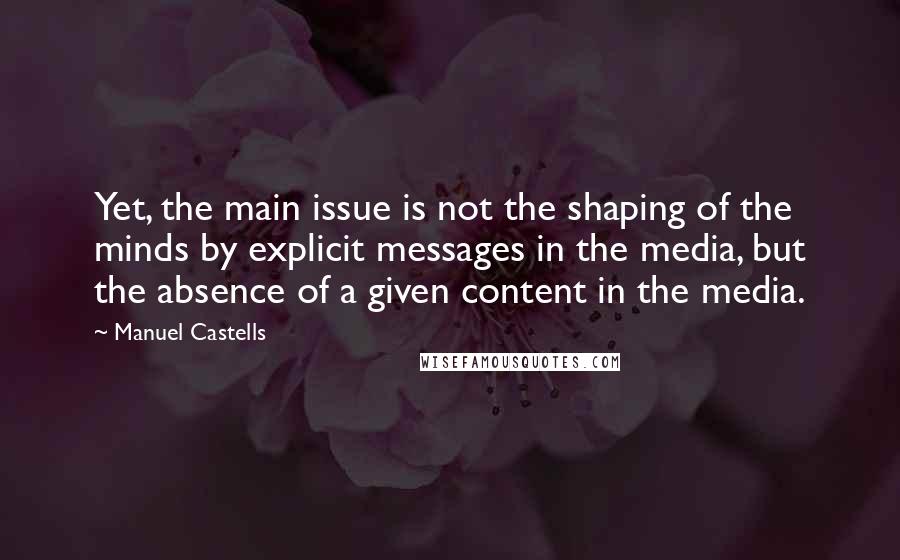 Manuel Castells Quotes: Yet, the main issue is not the shaping of the minds by explicit messages in the media, but the absence of a given content in the media.