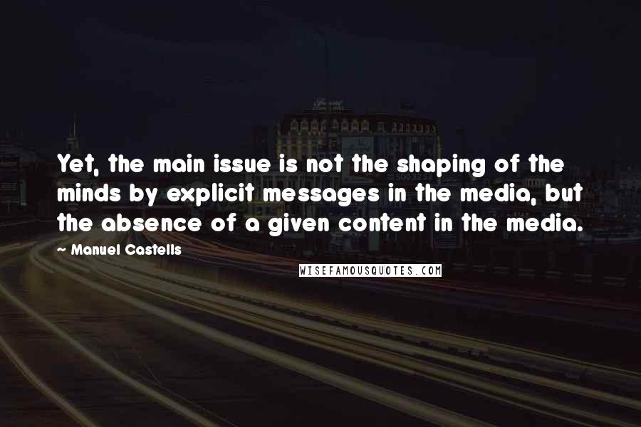Manuel Castells Quotes: Yet, the main issue is not the shaping of the minds by explicit messages in the media, but the absence of a given content in the media.