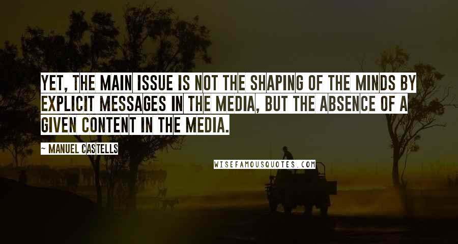 Manuel Castells Quotes: Yet, the main issue is not the shaping of the minds by explicit messages in the media, but the absence of a given content in the media.