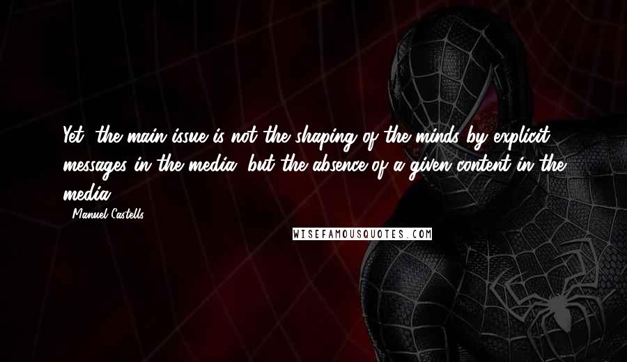 Manuel Castells Quotes: Yet, the main issue is not the shaping of the minds by explicit messages in the media, but the absence of a given content in the media.