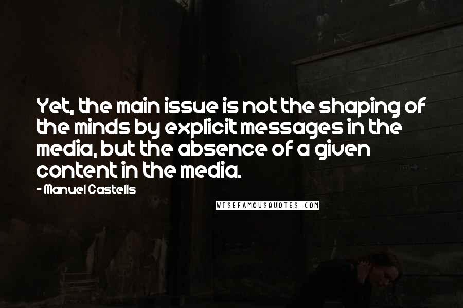 Manuel Castells Quotes: Yet, the main issue is not the shaping of the minds by explicit messages in the media, but the absence of a given content in the media.