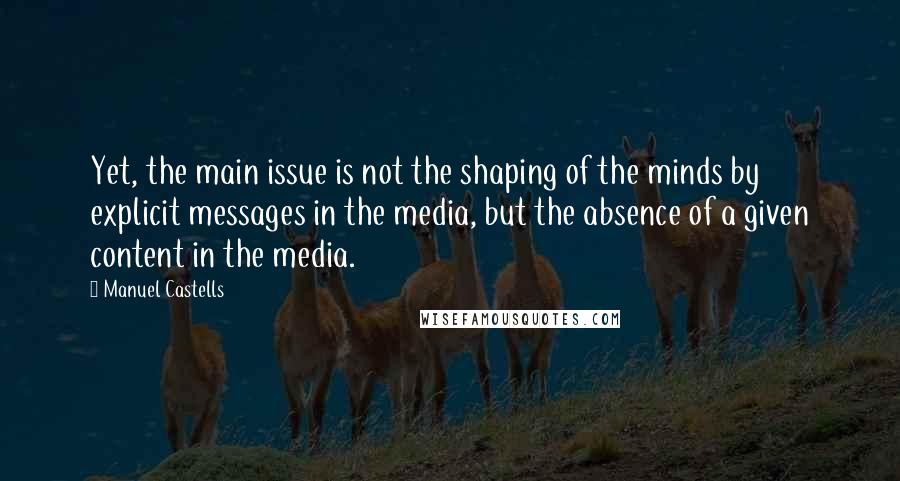 Manuel Castells Quotes: Yet, the main issue is not the shaping of the minds by explicit messages in the media, but the absence of a given content in the media.