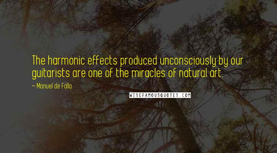 Manuel De Falla Quotes: The harmonic effects produced unconsciously by our guitarists are one of the miracles of natural art.