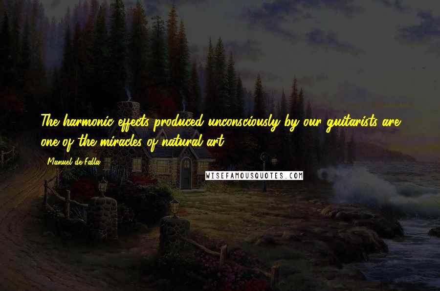 Manuel De Falla Quotes: The harmonic effects produced unconsciously by our guitarists are one of the miracles of natural art.