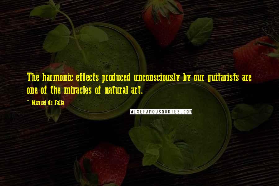 Manuel De Falla Quotes: The harmonic effects produced unconsciously by our guitarists are one of the miracles of natural art.