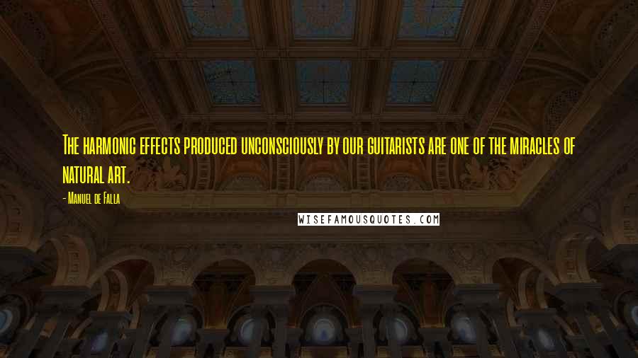 Manuel De Falla Quotes: The harmonic effects produced unconsciously by our guitarists are one of the miracles of natural art.