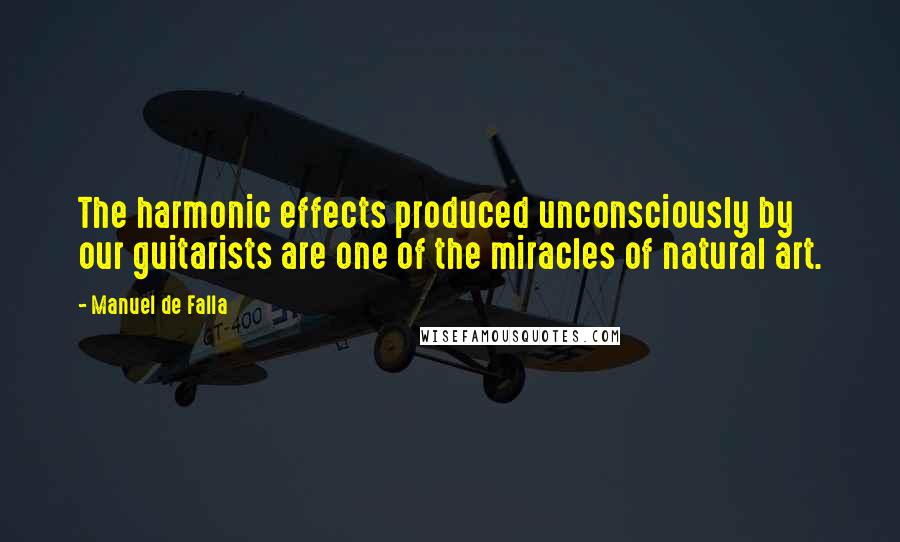 Manuel De Falla Quotes: The harmonic effects produced unconsciously by our guitarists are one of the miracles of natural art.