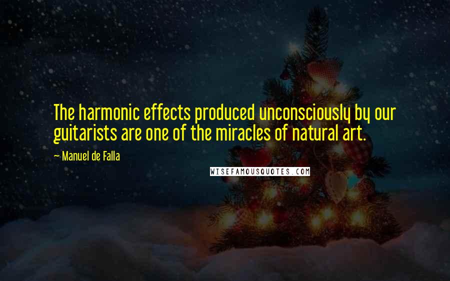 Manuel De Falla Quotes: The harmonic effects produced unconsciously by our guitarists are one of the miracles of natural art.